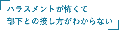 ハラスメントが怖くて部下との接し方がわからない